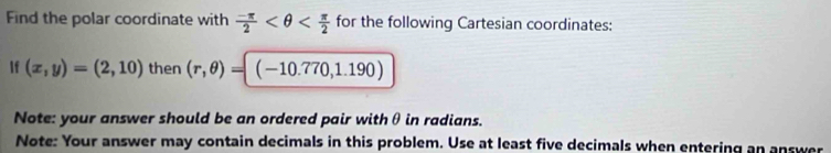 Find the polar coordinate with  (-π )/2  for the following Cartesian coordinates: 
If (x,y)=(2,10) then (r,θ )=(-10.770,1.190)
Note: your answer should be an ordered pair withθ in radians. 
Note: Your answer may contain decimals in this problem. Use at least five decimals when entering an answer