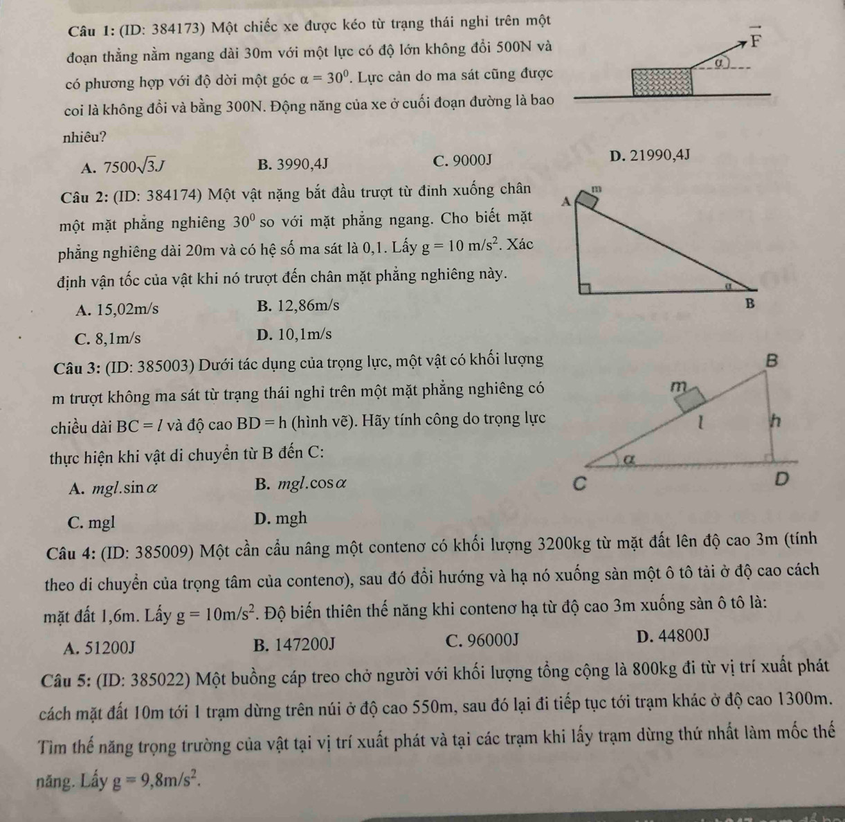(ID: 384173) Một chiếc xe được kéo từ trạng thái nghi trên một
đoạn thẳng nằm ngang dài 30m với một lực có độ lớn không đổi 500N và
có phương hợp với độ dời một góc alpha =30° * Lực cản do ma sát cũng được
coi là không đổi và bằng 300N. Động năng của xe ở cuối đoạn đường là bao
nhiêu?
A. 7500sqrt(3)J B. 3990,4J C. 9000J D. 21990,4J
Câu 2: (ID: 384174) Một vật nặng bắt đầu trượt từ đinh xuống chân
một mặt phẳng nghiêng 30° so với mặt phẳng ngang. Cho biết mặt
phẳng nghiêng dài 20m và có hệ số ma sát là 0,1. Lấy g=10m/s^2. Xác
định vận tốc của vật khi nó trượt đến chân mặt phẳng nghiêng này.
A. 15,02m/s B. 12,86m/s
C. 8,1m/s D. 10,1m/s
Câu 3: (ID: 385003) Dưới tác dụng của trọng lực, một vật có khối lượng
m trượt không ma sát từ trạng thái nghi trên một mặt phẳng nghiêng có
chiều dài BC=l và độ cao BD=h (hình vẽ). Hãy tính công do trọng lực
thực hiện khi vật di chuyển từ B đến C:
A. mgl. sin alpha B. mgl.cosα
C. mgl D. mgh
Câu 4: (ID: 385009) Một cần cầu nâng một contenơ có khối lượng 3200kg từ mặt đất lên độ cao 3m (tính
theo di chuyển của trọng tâm của contenơ), sau đó đổi hướng và hạ nó xuống sàn một ô tô tải ở độ cao cách
mặt đất 1,6m. Lấy g=10m/s^2. Độ biến thiên thế năng khi contenơ hạ từ độ cao 3m xuống sản ô tô là:
A. 51200J B. 147200J C. 96000J D. 44800J
Câu 5: (ID: 385022) Một buồng cáp treo chở người với khối lượng tổng cộng là 800kg đi từ vị trí xuất phát
cách mặt đất 10m tới 1 trạm dừng trên núi ở độ cao 550m, sau đó lại đi tiếp tục tới trạm khác ở độ cao 1300m.
Tìm thế năng trọng trường của vật tại vị trí xuất phát và tại các trạm khi lấy trạm dừng thứ nhất làm mốc thế
năng. Lấy g=9,8m/s^2.