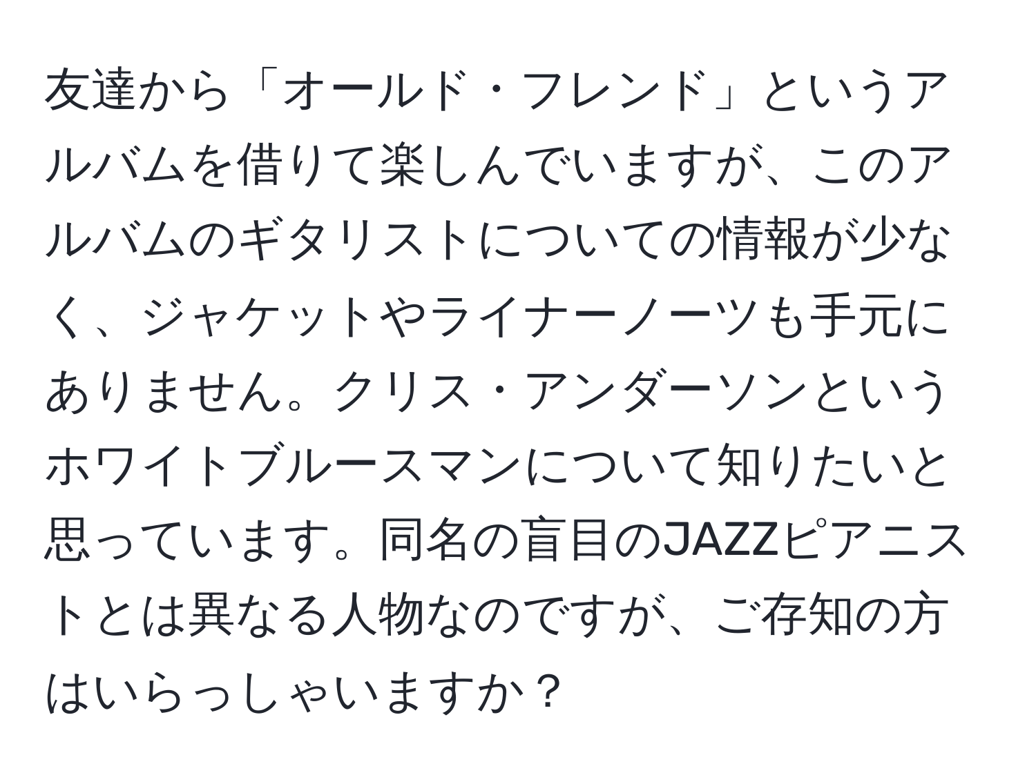 友達から「オールド・フレンド」というアルバムを借りて楽しんでいますが、このアルバムのギタリストについての情報が少なく、ジャケットやライナーノーツも手元にありません。クリス・アンダーソンというホワイトブルースマンについて知りたいと思っています。同名の盲目のJAZZピアニストとは異なる人物なのですが、ご存知の方はいらっしゃいますか？