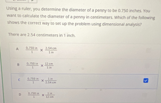 Using a ruler, you determine the diameter of a penny to be 0.750 inches. You
want to calculate the diameter of a penny in centimeters. Which of the following
shows the correct way to set up the problem using dimensional analysis?
There are 2.54 centimeters in 1 inch.
A  (0.750in)/1 *  (2.54cm)/1in 
B  (0.750in)/1 *  12cm/1in 
C  (0.750in)/1 *  1in/2.54cm 
D  (0.750in)/1 *  1in/12cm 