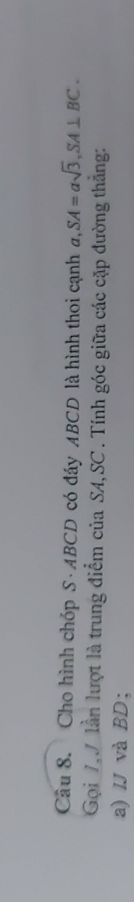 Cho hình chóp S · ABCD có đáy ABCD là hình thoi cạnh a, SA=asqrt(3), SA⊥ BC. 
Gọi 7V lần lượt là trung điểm của SA, SC. Tính góc giữa các cặp đường thắng: 
a) IJ và BD;