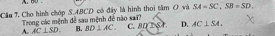 60.
Câu 7. Cho hình chóp S. ABCD có đáy là hình thoi tan O và SA=SC, SB=SD. 
Trong các mệnh đề sau mệnh đề nào sai?
A. AC⊥ SD. B. BD⊥ AC. C. BD⊥ SA. D. AC⊥ SA.