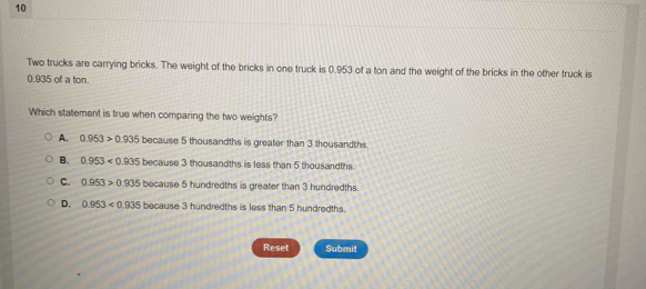 Two trucks are carrying bricks. The weight of the bricks in one truck is 0.953 of a ton and the weight of the bricks in the other truck is
0.935 of a ton.
Which statement is true when comparing the two weights?
A. 0.953>0.935because5tho housandths is greater than 3 thousandths.
B. 0.953<0.935because3tho thousandths is less than 5 thousandths
C. 0.953>0.935bocause5 5 hundredths is greater than 3 hundredths.
D. 0.953<0.935because3hund ndredths is less than 5 hundredths.
Reset Submit