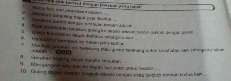 an titik-titik berikut dengan jawaban yang tepat! 
1. Nama lain dari headstand adalah .... 
2. . Gerakan berguling dapat juga disebut .... 
3. Gerakan berdiri dengan tumpuan tangan adalah .... 
4. Saaf melakukan gerakan guling ke depan awalan berdiri diakhiri dengan posisi .... 
5. Unsur fleksibilitas dapat diartikan sebagai unsur .... 
6. Handstand termasuk ke dalam jenis latihan ... 
7. Manfaat gerakan rol belakang atau guling belakang untuk kesehatan dan kebugaran tubuh 
adalan HOTS 
8. Gerakan kayang dapat melatih kekuatan ..... 
9. Mengangkat satu kaki ke depan bertujuan untuk melatih .... 
10 Guling depan awalan jongkok diawali dengan sikap jongkok dengan kedua kaki ....