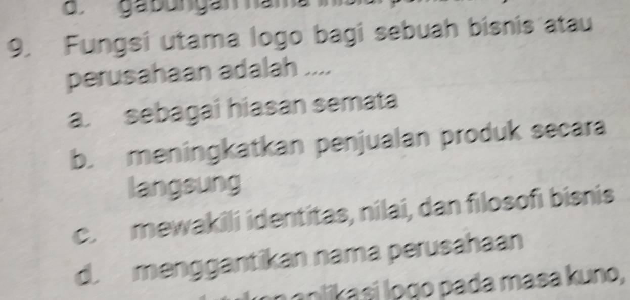 ga bungán hài
9. Fungsi utama logo bagi sebuah bisnis atau
perusahaan adalah ....
a. sebagai hiasan semata
b. meningkatkan penjualan produk secara
langsung
c. mewakili identitas, nilai, dan filosofi bisnis
d. menggantikan nama perusahaan
i si o go pada masa k uno,