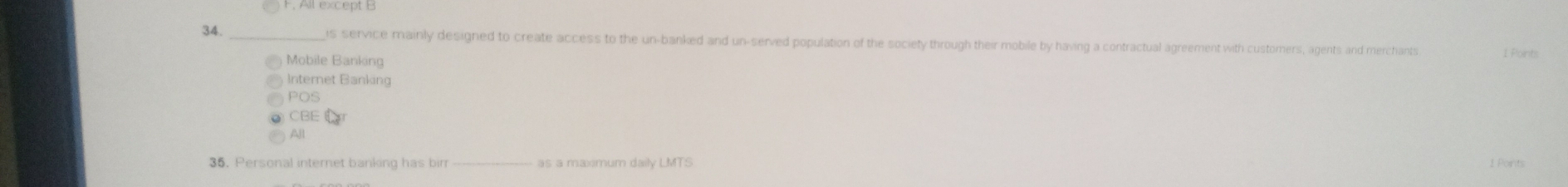 F. All except B
34 _is service mainly designed to create access to the un-banked and un-served population of the society through their mobile by having a contractual agreement with customers, agents and merchants 1 Points
Mobile Banking
Internet Banking
POS
CBE Ér
All
36. Personal internet banking has bim _as a maxmum daily LMTS 1 Points