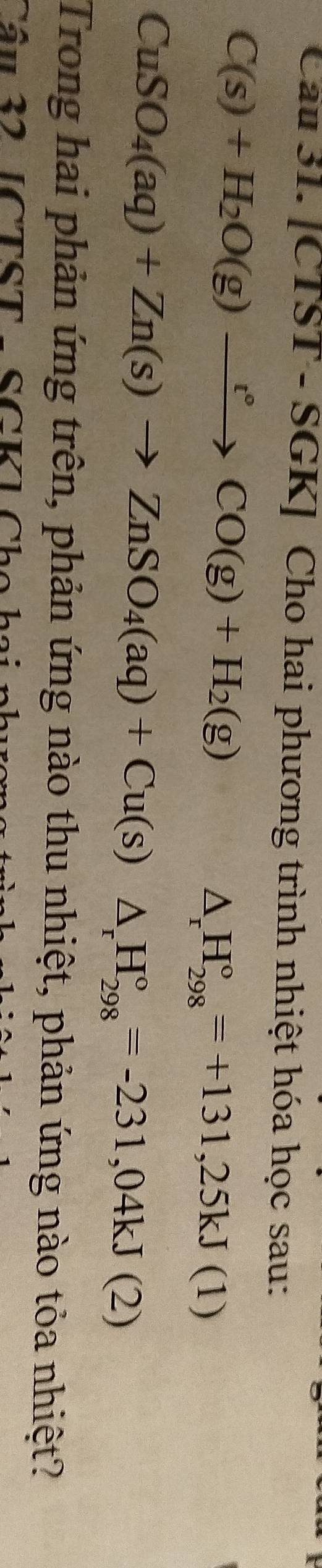 [CTST - SGK] Cho hai phương trình nhiệt hóa học sau:
C(s)+H_2O(g)xrightarrow r°CO(g)+H_2(g)
△ _rH_(298)°=+131,25kJ(1)
CuSO_4(aq)+Zn(s)to ZnSO_4(aq)+Cu(s)△ _rH_(298)°=-231,04kJ(2)
Trong hai phản ứng trên, phản ứng nào thu nhiệt, phản ứng nào tỏa nhiệt? 
Cầu 32 [CTST - SGK] Cho hai phư