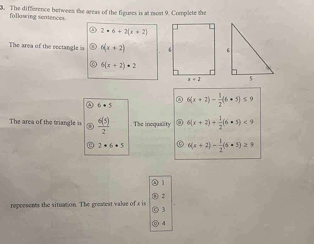 The difference between the areas of the figures is at most 9. Complete the
following sentences.
2· 6+2(x+2)
The area of the rectangle is 6(x+2)
6(x+2)· 2
a 6(x+2)- 1/2 (6· 5)≤ 9
a 6· 5
The area of the triangle is  6(5)/2 . The inequality 0 6(x+2)+ 1/2 (6· 5)<9</tex>
C 2· 6· 5
C 6(x+2)- 1/2 (6· 5)≥ 9
A1
Ⓑ 2
represents the situation. The greatest value of x is
◎ 3
o 4