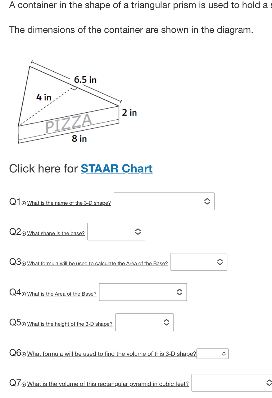 A container in the shape of a triangular prism is used to hold a :
The dimensions of the container are shown in the diagram.
Click here for STAAR Chart
Q1 ⊙ What is the name of the 3-D shape? □ 
Q20What shape is the base? □ 
Q30 What formula will be used to calculate the Area of the Base? □ 
Q40What is the Area of the Base? □ 
Q50 What is the height of the 3-D shape? □ 
Q60What formula will be used to find the volume of this _ 3-D shape? □ 
Q7£What is the volume of this rectangular pyramid in cubic feet? □