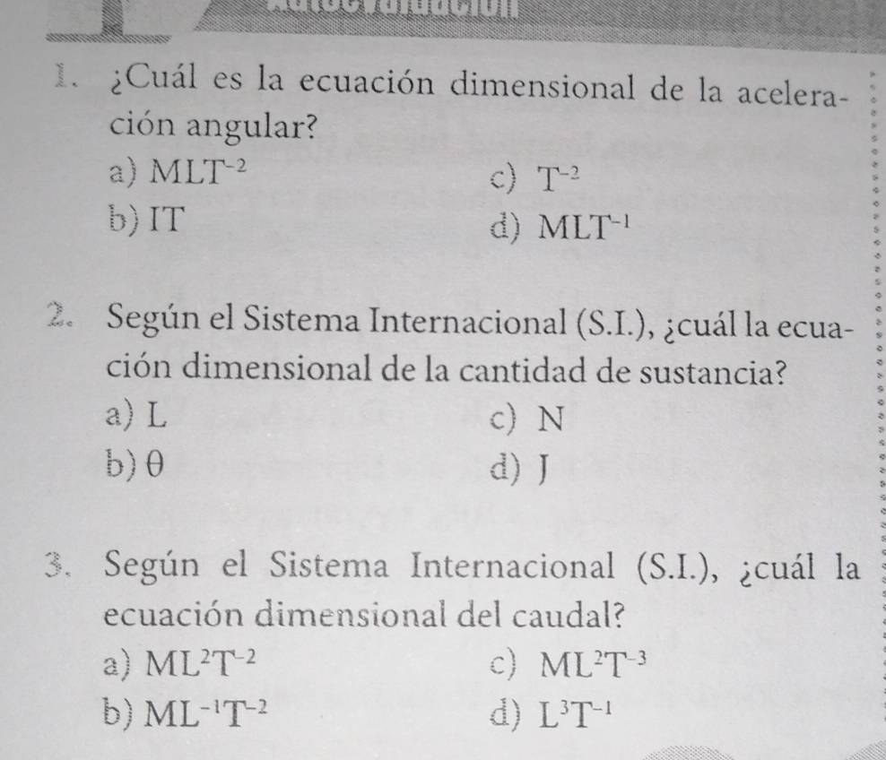 ¿Cuál es la ecuación dimensional de la acelera-
ción angular?
a) MLT^(-2) c) T^(-2)
b) IT d) MLT^(-1)
2. Según el Sistema Internacional (S.I.) , ¿cuál la ecua-
ción dimensional de la cantidad de sustancia?
a) L c) N
b) θ d) J
3. Según el Sistema Internacional (S.I.), ¿cuál la
ecuación dimensional del caudal?
a) ML^2T^(-2) c) ML^2T^(-3)
b) ML^(-1)T^(-2) d) L^3T^(-1)