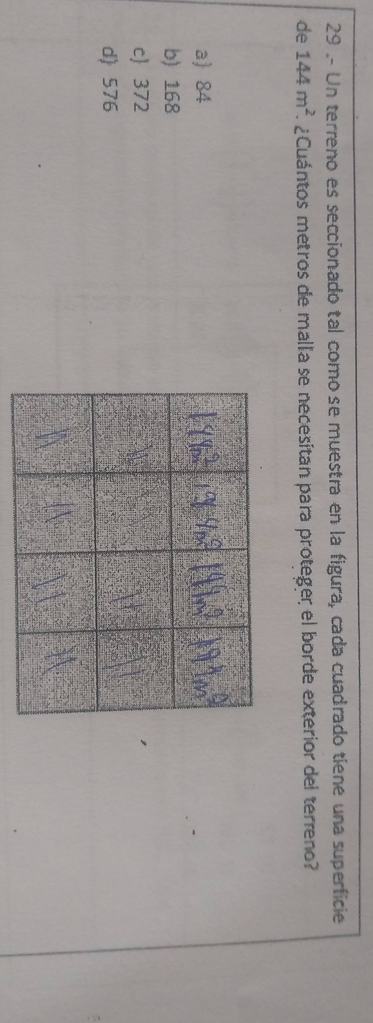 29 .- Un terreno es seccionado tal como se muestra en la figura, cada cuadrado tiene una superficie
de 144m^2 ¿Cuántos metros de malla se necesitan para proteger el borde exterior del terreno?
a) 84
b) 168
c 372
d) 576