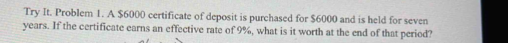 Try It. Problem 1. A $6000 certificate of deposit is purchased for $6000 and is held for seven
years. If the certificate earns an effective rate of 9%, what is it worth at the end of that period?