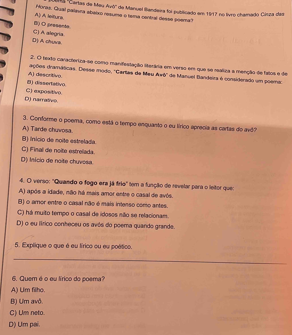 oema "Cartas de Meu Avô” de Manuel Bandeira foi publicado em 1917 no livro chamado Cinza das
Horas. Qual palavra abaixo resume o tema central desse poema?
A) A leitura.
B) O presente.
C) A alegria.
D) A chuva.
2. O texto caracteriza-se como manifestação literária em verso em que se realiza a menção de fatos e de
dções dramáticas. Desse modo, “Cartas de Meu Avô” de Manuel Bandeira é considerado um poema:
A) descritivo.
B) dissertativo.
C) expositivo.
D) narrativo.
3. Conforme o poema, como está o tempo enquanto o eu lírico aprecia as cartas do avô?
A) Tarde chuvosa.
B) Início de noite estrelada.
C) Final de noite estrelada.
D) Início de noite chuvosa.
4. O verso: “Quando o fogo era já frio” tem a função de revelar para o leitor que:
A) após a idade, não há mais amor entre o casal de avós.
B) o amor entre o casal não é mais intenso como antes.
C) há muito tempo o casal de idosos não se relacionam.
D) o eu lírico conheceu os avós do poema quando grande.
5. Explique o que é eu lírico ou eu poético.
_
6. Quem é o eu lírico do poema?
A) Um filho.
B) Um avô.
C) Um neto.
D) Um pai.