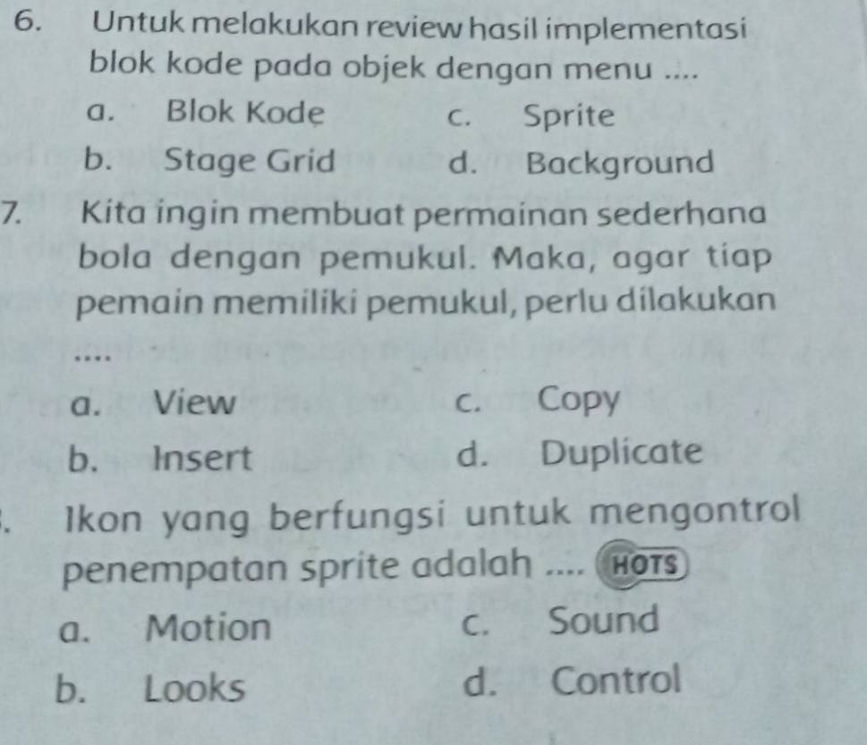 Untuk melakukan review hasil implementasi
blok kode pada objek dengan menu ....
a. Blok Kode c. Sprite
b. Stage Grid d. Background
7. Kita ingin membuat permainan sederhana
bola dengan pemukul. Maka, agar tiap
pemain memiliki pemukul, perlu dilakukan
a. View c. Copy
b. Insert d. Duplicate
. Ikon yang berfungsi untuk mengontrol
penempatan sprite adalah .... Ho1s
a. Motion c. Sound
b. Looks d. Control