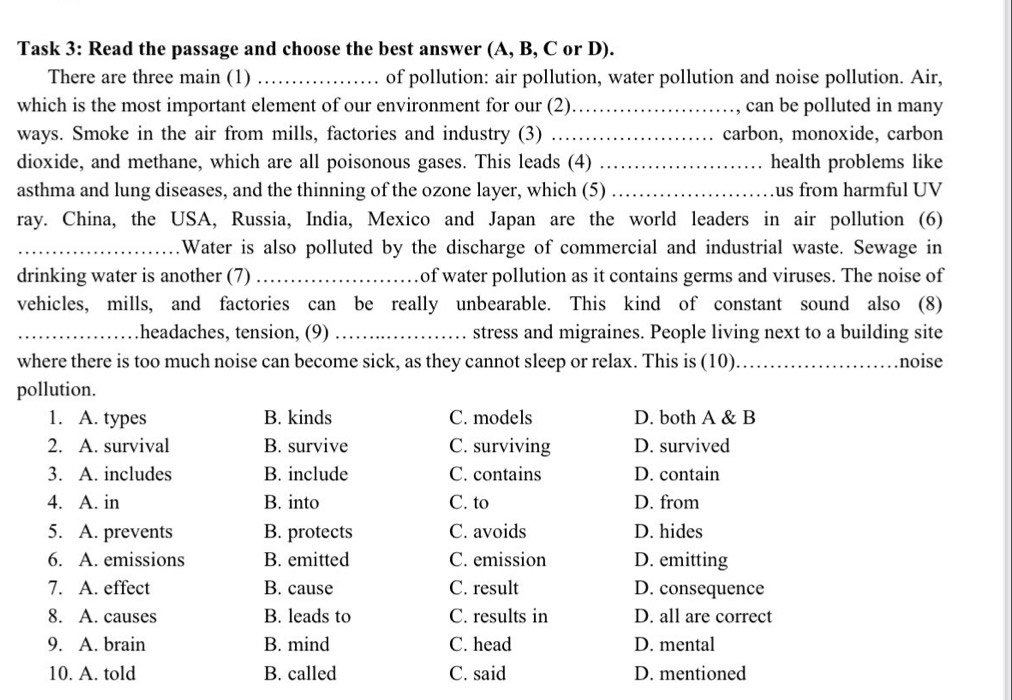 Task 3: Read the passage and choose the best answer (A, B, C or D).
There are three main (1) of pollution: air pollution, water pollution and noise pollution. Air,
which is the most important element of our environment for our (2)_ can be polluted in many
ways. Smoke in the air from mills, factories and industry (3) _carbon, monoxide, carbon
dioxide, and methane, which are all poisonous gases. This leads (4) _health problems like
asthma and lung diseases, and the thinning of the ozone layer, which (5) _us from harmful UV
ray. China, the USA, Russia, India, Mexico and Japan are the world leaders in air pollution (6)
_.Water is also polluted by the discharge of commercial and industrial waste. Sewage in
drinking water is another (7) of water pollution as it contains germs and viruses. The noise of
vehicles, mills, and factories can be really unbearable. This kind of constant sound also (8)
_headaches, tension, (9) _stress and migraines. People living next to a building site
where there is too much noise can become sick, as they cannot sleep or relax. This is (10)_ noise
pollution.
1. A. types B. kinds C. models D. both A & B
2. A. survival B. survive C. surviving D. survived
3. A. includes B. include C. contains D. contain
4. A. in B. into C. to D. from
5. A. prevents B. protects C. avoids D. hides
6. A. emissions B. emitted C. emission D. emitting
7. A. effect B. cause C. result D. consequence
8. A. causes B. leads to C. results in D. all are correct
9. A. brain B. mind C. head D. mental
10. A. told B. called C. said D. mentioned