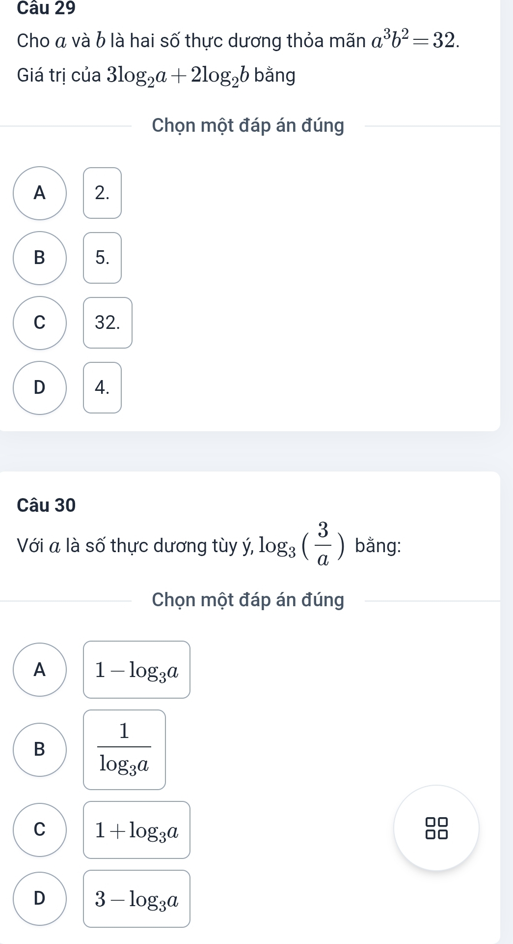 Cho á và b là hai số thực dương thỏa mãn a^3b^2=32. 
Giá trị của 3log _2a+2log _2b k bằng
Chọn một đáp án đúng
A 2.
B 5.
C 32.
D 4.
Câu 30
Với a là số thực dương tùy ý, log _3( 3/a ) bằng:
Chọn một đáp án đúng
A 1-log _3a
B frac 1log _3a
C 1+log _3a
D 3-log _3a