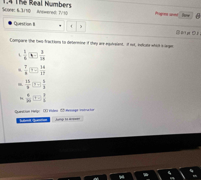 The Real Numbers
Score: 6.3/10 Answered: 7/10 Done
Progress saved
Question 8 < > □0/1 ptつ3 ：
Compare the two fractions to determine if they are equivalent. If not, indicate which is larger
i.  1/6   3/18 
ii.  7/8  ?  14/17 
iii.  15/9  ?  5/3 
iv.  6/20  ?  2/5 
Question Help: Video Message instructor
Submit Question Jump to Answer
DII