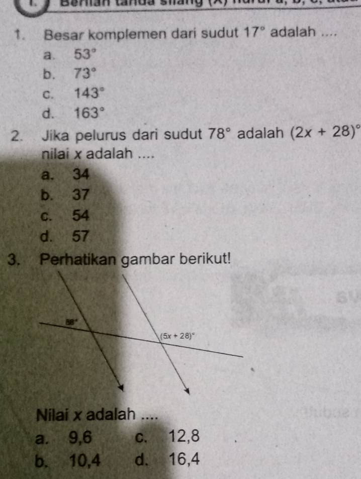 Besar komplemen dari sudut 17° adalah ....
a. 53°
b. 73°
C. 143°
d. 163°
2. Jika pelurus dari sudut 78° adalah (2x+28)^circ 
nilai x adalah ....
a. 34
b. 37
c. 54
d. 57
3. Perhatikan gambar berikut!
Nilai x adalah ....
a. 9,6 c. 12,8
b. 10,4 d. 16,4