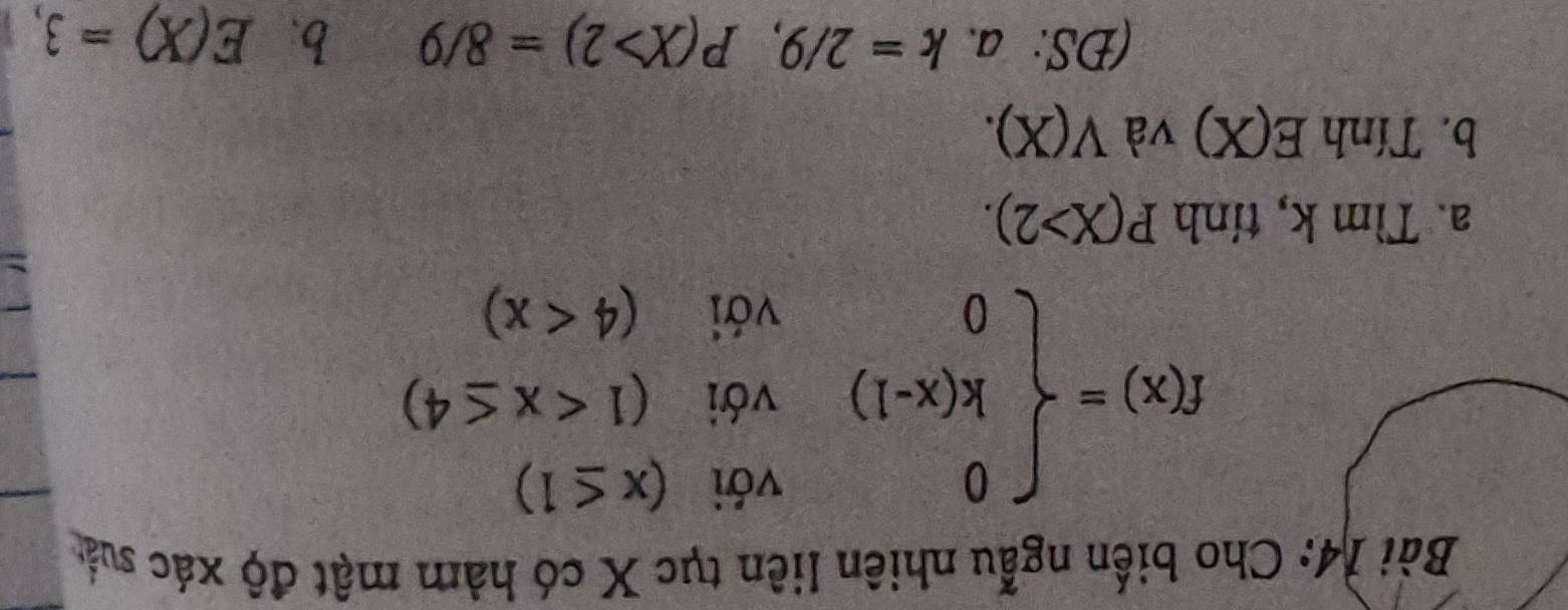 Cho biến ngẫu nhiên liên tục X có hàm mật độ xác suất
f(x)=beginarrayl 0voi(x≤ 1) k(x-1)voi(1
a. Tìm k, tính P(X>2).
b. Tính E(X) và V(X). 
(DS: a. k=2/9, P(X>2)=8/9 b. E(X)=3,