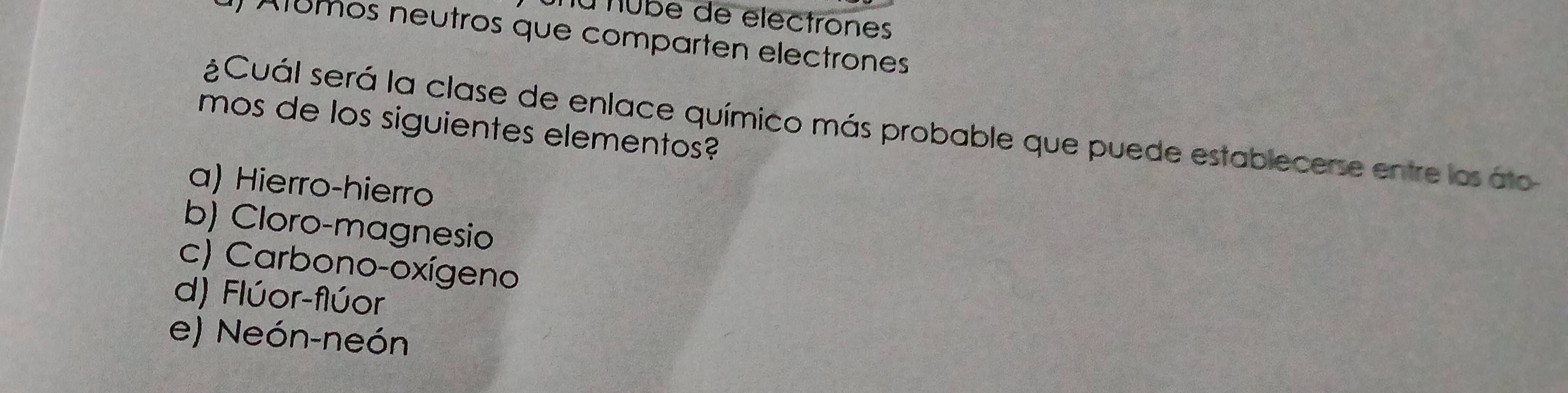 Tú Tube de electrones
Alumos neutros que comparten electrones
¿Cuál será la clase de enlace químico más probable que puede establecerse entre los áto
mos de los siguientes elementos?
a) Hierro-hierro
b) Cloro-magnesio
c) Carbono-oxígeno
d) Flúor-flúor
e) Neón-neón