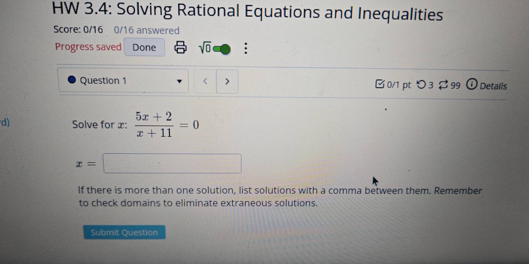 HW 3.4: Solving Rational Equations and Inequalities 
Score: 0/16 0/16 answered 
Progress saved Done sqrt(0) ; 
Question 1 
□ 0/1 pt つ3 99 Details 
d) 
Solve for x :  (5x+2)/x+11 =0
x=□
If there is more than one solution, list solutions with a comma between them. Remember 
to check domains to eliminate extraneous solutions. 
Submit Question