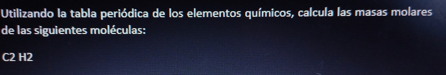 Utilizando la tabla periódica de los elementos químicos, calcula las masas molares 
de las siguientes moléculas:
C2 H2