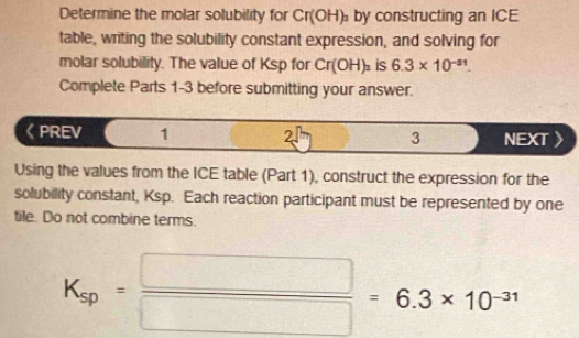 Determine the molar solubility for Cr(OH)_3 by constructing an ICE 
table, writing the solubility constant expression, and solving for 
molar solubility. The value of Ksp for Cr(OH)_3 is 6.3* 10^(-a1). 
Complete Parts 1-3 before submitting your answer. 
《PREV 1 2. 3 NEXT 
Using the values from the ICE table (Part 1), construct the expression for the 
solubility constant, Ksp. Each reaction participant must be represented by one 
tile. Do not combine terms.
K_sp= □ /□  =6.3* 10^(-31)