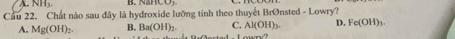 A. NH_3. B. NaHCO_3. 
Cầu 22. Chất nào sau đây là hydroxide lưỡng tính theo thuyết BrØnsted - Lowry?
A. Mg(OH)_2. B. Ba(OH)_2. C. Al(OH)_3. D. Fe(OH)_3. 
Lowry?