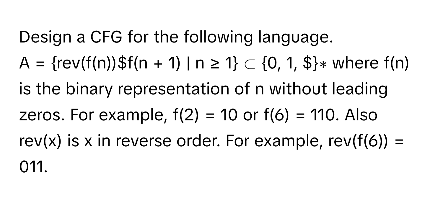 Design a CFG for the following language.
A = rev(f(n))$f(n + 1) | n ≥ 1 ⊂ 0, 1, $∗ where f(n) is the binary representation of n without leading zeros. For example, f(2) = 10 or f(6) = 110. Also rev(x) is x in reverse order. For example, rev(f(6)) = 011.