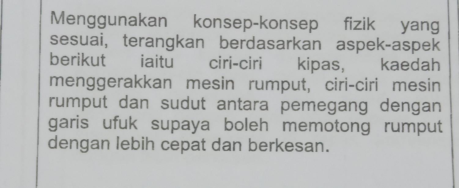 Menggunakan konsep-konsep fizik yang 
sesuai, terangkan berdasarkan aspek-aspek 
berikut iaitu ciri-ciri kipas, kaedah 
menggerakkan mesin rumput, ciri-ciri mesin 
rumput dan sudut antara pemegang dengan 
garis ufuk supaya boleh memotong rumput 
dengan lebih cepat dan berkesan.