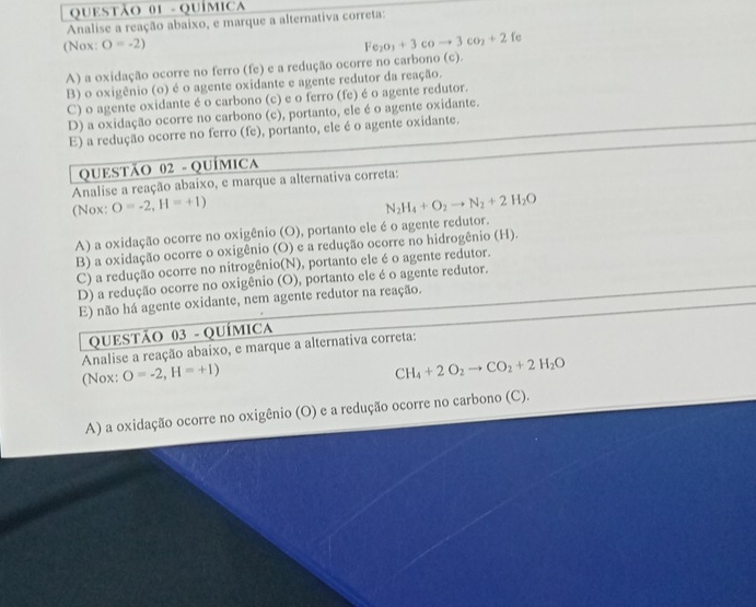 QuÍmic
Analise a reação abaixo, e marque a alternativa correta:
(Nox: O=-2)
Fe_2O_3+3coto 3co_2+2 fe
A) a oxidação ocorre no ferro (fe) e a redução ocorre no carbono (c).
B) o oxigênio (o) é o agente oxidante e agente redutor da reação.
C) o agente oxidante é o carbono (c) e o ferro (fe) é o agente redutor.
D) a oxidação ocorre no carbono (c), portanto, ele é o agente oxidante.
E) a redução ocorre no ferro (fe), portanto, ele é o agente oxidante.
QUESTÃO 02 - QUÍMICA
Analise a reação abaixo, e marque a alternativa correta:
(Nox: O=-2,H=+1) N_2H_4+O_2to N_2+2H_2O
A) a oxidação ocorre no oxigênio (O), portanto ele é o agente redutor.
B) a oxidação ocorre o oxigênio (O) e a redução ocorre no hidrogênio (H).
C) a redução ocorre no nitrogênio(N), portanto ele é o agente redutor.
D) a redução ocorre no oxigênio (O), portanto ele é o agente redutor.
E) não há agente oxidante, nem agente redutor na reação.
QUESTÃO 03 - QUÍMICA
Analise a reação abaixo, e marque a alternativa correta:
(Nox: O=-2,H=+1)
CH_4+2O_2to CO_2+2H_2O
A) a oxidação ocorre no oxigênio (O) e a redução ocorre no carbono (C).