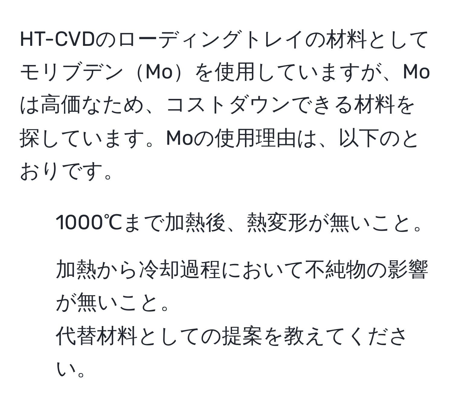 HT-CVDのローディングトレイの材料としてモリブデンMoを使用していますが、Moは高価なため、コストダウンできる材料を探しています。Moの使用理由は、以下のとおりです。  
1. 1000℃まで加熱後、熱変形が無いこと。  
2. 加熱から冷却過程において不純物の影響が無いこと。  
代替材料としての提案を教えてください。