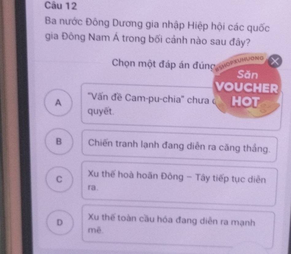 Ba nước Đông Dương gia nhập Hiệp hội các quốc
gia Đông Nam Á trong bối cảnh nào sau đây?
Chọn một đáp án đúng ISHOPXUHUONG
Săn
VOUCHER
'Vấn đề Cam-pu-chia'' chưa c
A HOT
quyết.
B Chiến tranh lạnh đang diễn ra căng thắng.
C
Xu thể hoà hoãn Đông - Tây tiếp tục diễn
ra.
D
Xu thể toàn cầu hóa đang diễn ra mạnh
mē.