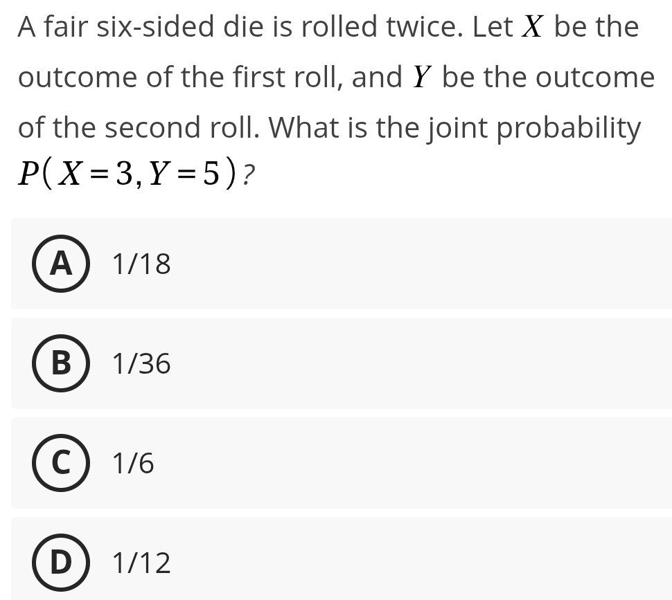 A fair six-sided die is rolled twice. Let X be the
outcome of the first roll, and Y be the outcome
of the second roll. What is the joint probability
P(X=3,Y=5) ?
A 1/18
B 1/36
C 1/6
D 1/12