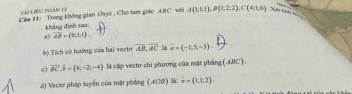 Năm h 
tài LiệU TOán 12 
Câu 11: Trong không gian Oxyz , Cho tam giác ABC với A(1;1;1), B(1;2;2), C(4;1;0). Xét tính đù 
khẳng định sau: 
a) overline AB=(0;1;1). 
b) Tích có hướng của hai vectơ overline AB, overline AC là vector a=(-1;3;-3). 
_ 
c) overline BC, overline b=(6;-2;-4) là cặp vectơ chi phương của mặt phẳng(ABC). 
d) Vectơ pháp tuyến của mặt phẳng (AOB) là: vector n=(1;1;2).