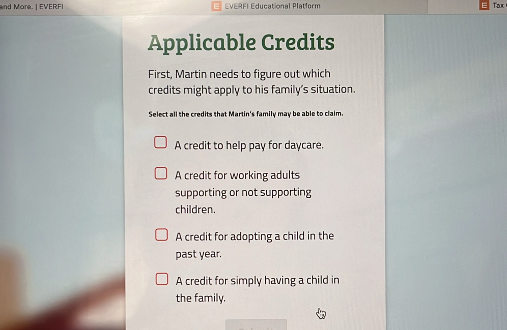 and More. | EVERF| EVERFI Educational Platform Tax
Applicable Credits
First, Martin needs to figure out which
credits might apply to his family’s situation.
Select all the credits that Martin’s family may be able to claim.
A credit to help pay for daycare.
A credit for working adults
supporting or not supporting
children.
A credit for adopting a child in the
past year.
A credit for simply having a child in
the family.