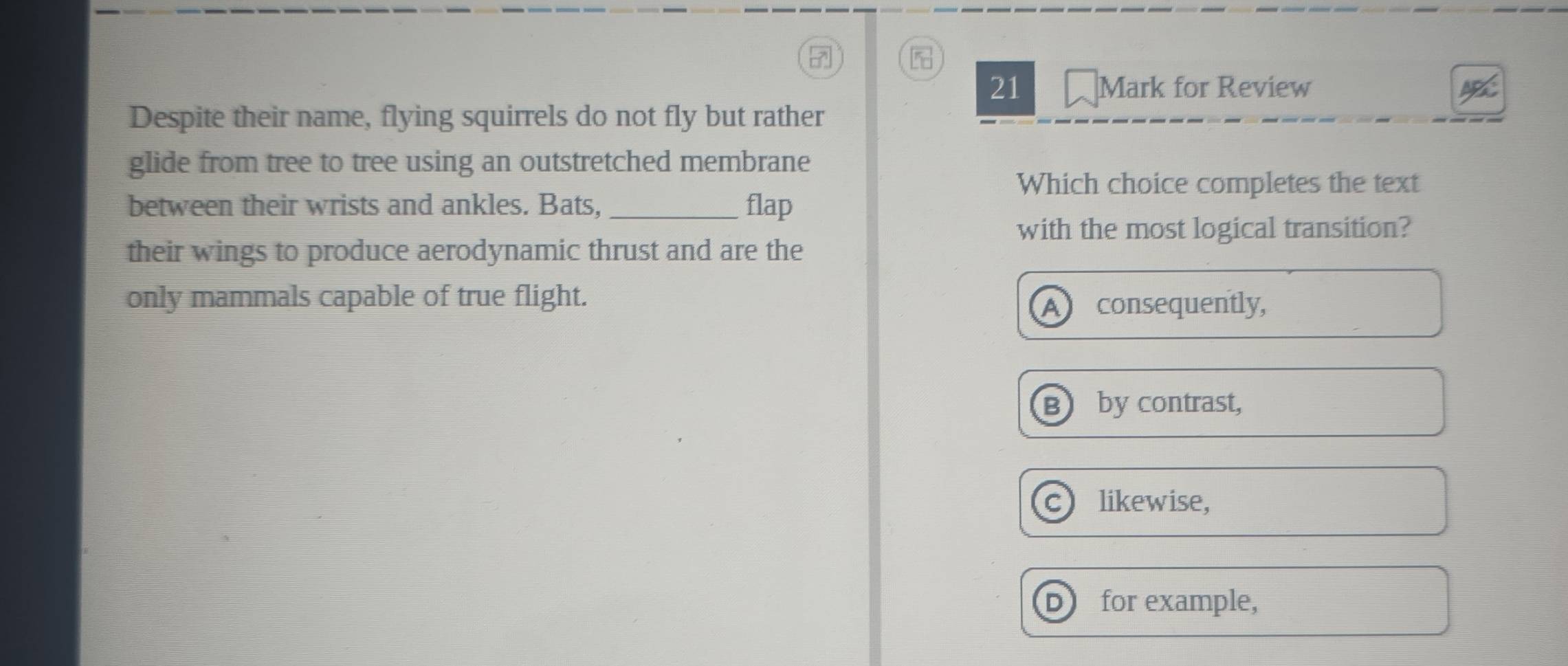 21 ₹Mark for Review
Despite their name, flying squirrels do not fly but rather
glide from tree to tree using an outstretched membrane
Which choice completes the text
between their wrists and ankles. Bats, _flap
with the most logical transition?
their wings to produce aerodynamic thrust and are the
only mammals capable of true flight.
Al consequently,
by contrast,
likewise,
D for example,