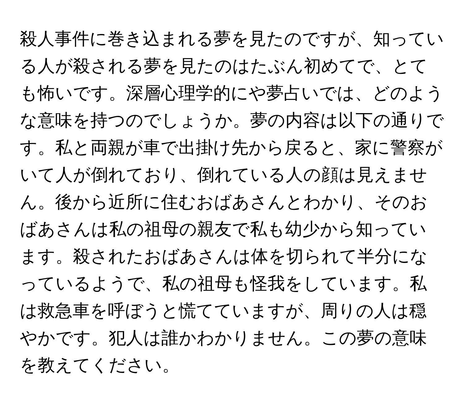 殺人事件に巻き込まれる夢を見たのですが、知っている人が殺される夢を見たのはたぶん初めてで、とても怖いです。深層心理学的にや夢占いでは、どのような意味を持つのでしょうか。夢の内容は以下の通りです。私と両親が車で出掛け先から戻ると、家に警察がいて人が倒れており、倒れている人の顔は見えません。後から近所に住むおばあさんとわかり、そのおばあさんは私の祖母の親友で私も幼少から知っています。殺されたおばあさんは体を切られて半分になっているようで、私の祖母も怪我をしています。私は救急車を呼ぼうと慌てていますが、周りの人は穏やかです。犯人は誰かわかりません。この夢の意味を教えてください。