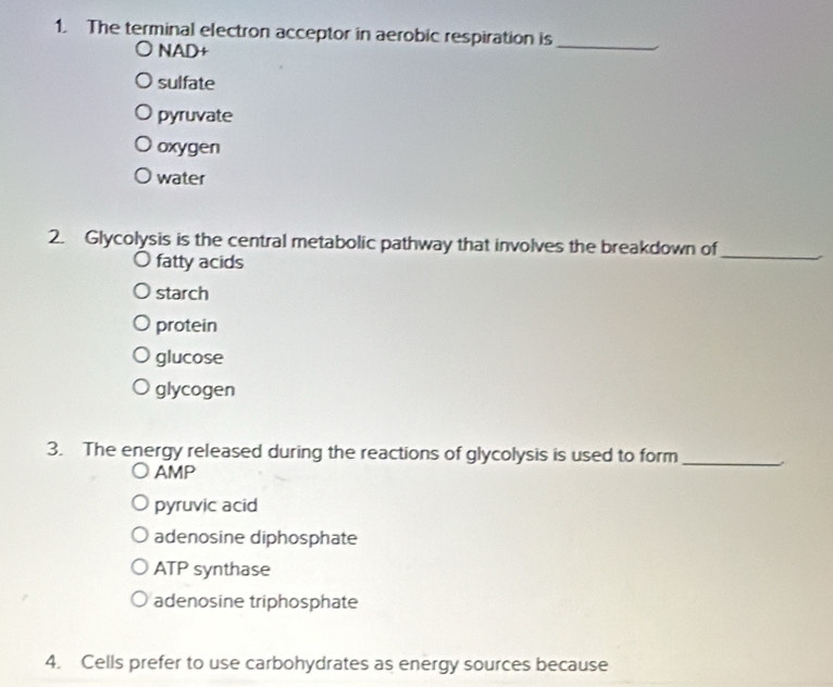 The terminal electron acceptor in aerobic respiration is
NAD+
_
sulfate
pyruvate
oxygen
water
2. Glycolysis is the central metabolic pathway that involves the breakdown of
fatty acids
_
starch
protein
glucose
glycogen
3. The energy released during the reactions of glycolysis is used to form_
AMP
pyruvic acid
adenosine diphosphate
ATP synthase
adenosine triphosphate
4. Cells prefer to use carbohydrates as energy sources because