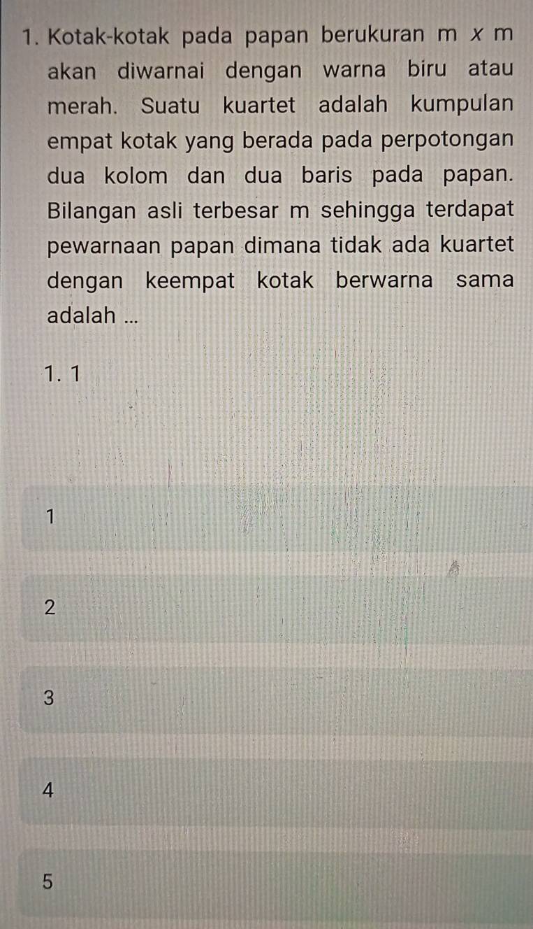 Kotak-kotak pada papan berukuran m x m
akan diwarnai dengan warna biru atau
merah. Suatu kuartet adalah kumpulan
empat kotak yang berada pada perpotongan
dua kolom dan dua baris pada papan.
Bilangan asli terbesar m sehingga terdapat
pewarnaan papan dimana tidak ada kuartet
dengan keempat kotak berwarna sama
adalah ...
1. 1
1
2
3
4
5