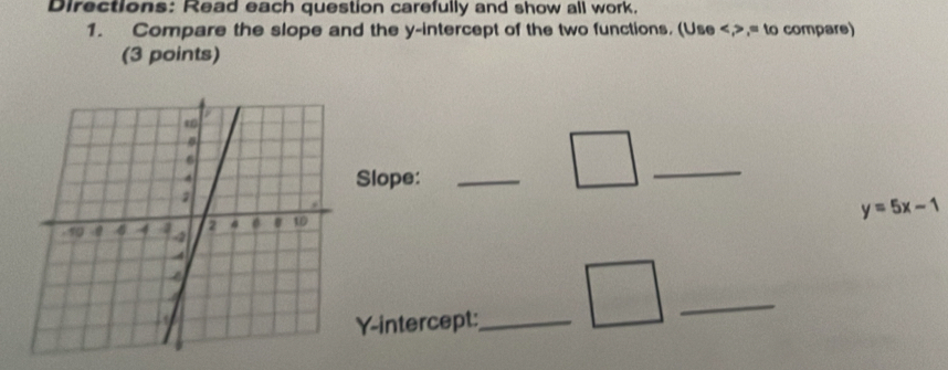 Directions: Read each question carefully and show all work. 
1. Compare the slope and the y-intercept of the two functions. (Use ,= to compare) 
(3 points) 
_ 
Slope:_
y=5x-1
Y-intercept:_ 
_