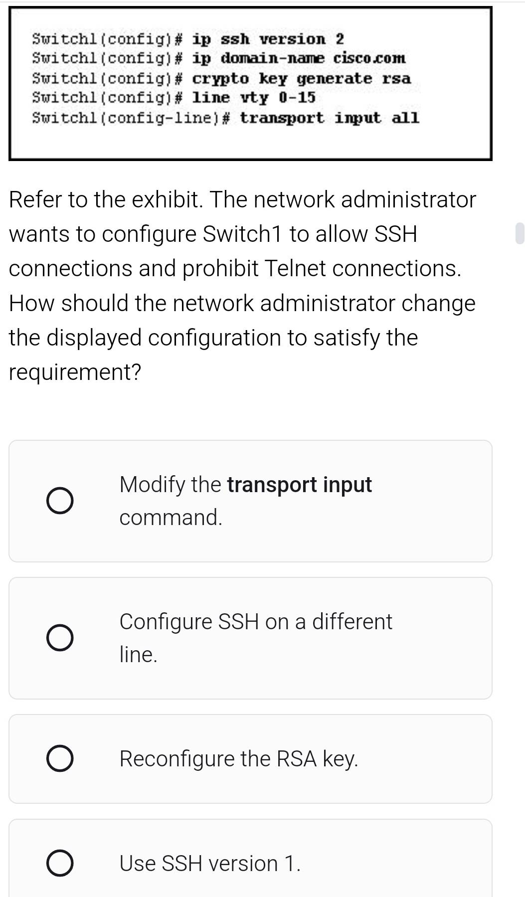 Switchl(config)# ip ssh version 2
Switchl(config)# ip domain-name cisco.com
Switchl(config)# crypto key generate rsa
Switchl(config)# line vty 0-15
Switchl(config-line)# transport imput all
Refer to the exhibit. The network administrator
wants to configure Switch1 to allow SSH
connections and prohibit Telnet connections.
How should the network administrator change
the displayed configuration to satisfy the
requirement?
Modify the transport input
command.
Configure SSH on a different
line.
Reconfigure the RSA key.
Use SSH version 1.