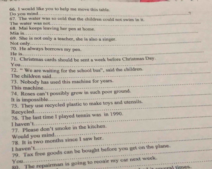 would like you to help me move this table. 
Do you mind_ ? 
_ 
67. The water was so cold that the children could not swim in it. 
The water was not. 
_ 
68. Mai keeps leaving her pen at home. 
Mia is 
_ 
69. She is not only a teacher, she is also a singer. 
Not only 
_ 
70. He always borrows my pen. 
He is 
71. Christmas cards should be sent a week before Christmas Day. 
You. 
_ 
72. “ We are waiting for the school bus”, said the children. 
The children said. 
_ 
73. Nobody has used this machine for years. 
This machine 
74. Roses can’t possibly grow in such poor ground. 
It is impossible 
75. They use recycled plastic to make toys and utensils. 
Recycled 
76. The last time I played tennis was in 1990. 
I haven’t 
77. Please don’t smoke in the kitchen. 
Would you mind 
78. It is two months since I saw her. 
I haven’t 
79. Tax free goods can be bought before you get on the plane. 
You. 
80. The repairman is going to reoair my car next week. 
several times.
