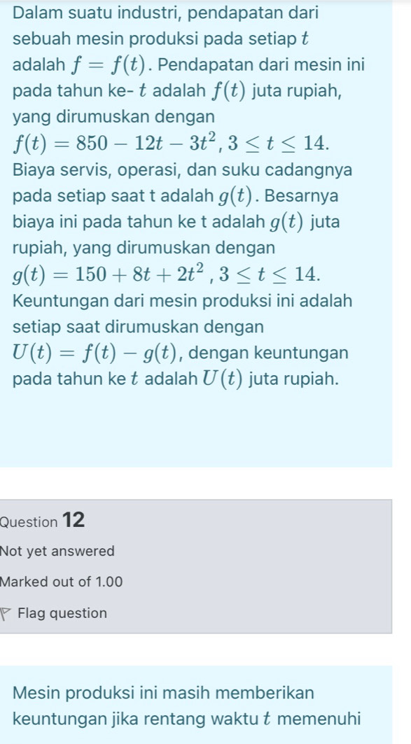 Dalam suatu industri, pendapatan dari 
sebuah mesin produksi pada setiap t 
adalah f=f(t). Pendapatan dari mesin ini 
pada tahun ke- t adalah f(t) juta rupiah, 
yang dirumuskan dengan
f(t)=850-12t-3t^2, 3≤ t≤ 14. 
Biaya servis, operasi, dan suku cadangnya 
pada setiap saat t adalah g(t). Besarnya 
biaya ini pada tahun ke t adalah g(t) juta 
rupiah, yang dirumuskan dengan
g(t)=150+8t+2t^2, 3≤ t≤ 14. 
Keuntungan dari mesin produksi ini adalah 
setiap saat dirumuskan dengan
U(t)=f(t)-g(t) , dengan keuntungan 
pada tahun ke t adalah U(t) juta rupiah. 
Question 12 
Not yet answered 
Marked out of 1.00 
Flag question 
Mesin produksi ini masih memberikan 
keuntungan jika rentang waktu t memenuhi