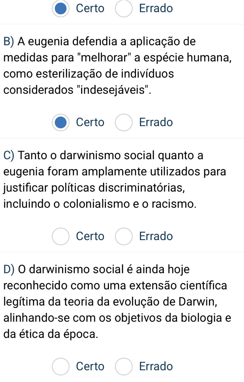 Certo Errado
B) A eugenia defendia a aplicação de
medidas para "melhorar" a espécie humana,
como esterilização de indivíduos
considerados "indesejáveis".
Certo Errado
C) Tanto o darwinismo social quanto a
eugenia foram amplamente utilizados para
justificar políticas discriminatórias,
incluindo o colonialismo e o racismo.
Certo Errado
D) O darwinismo social é ainda hoje
reconhecido como uma extensão científica
legítima da teoria da evolução de Darwin,
alinhando-se com os objetivos da biologia e
da ética da época.
Certo Errado