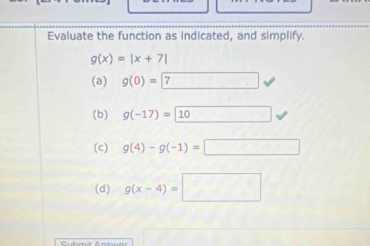 Evaluate the function as indicated, and simplify.
g(x)=|x+7|
(a) g(0)=7
(b) g(-17)=10
(c) g(4)-g(-1)=□
(d) g(x-4)=□