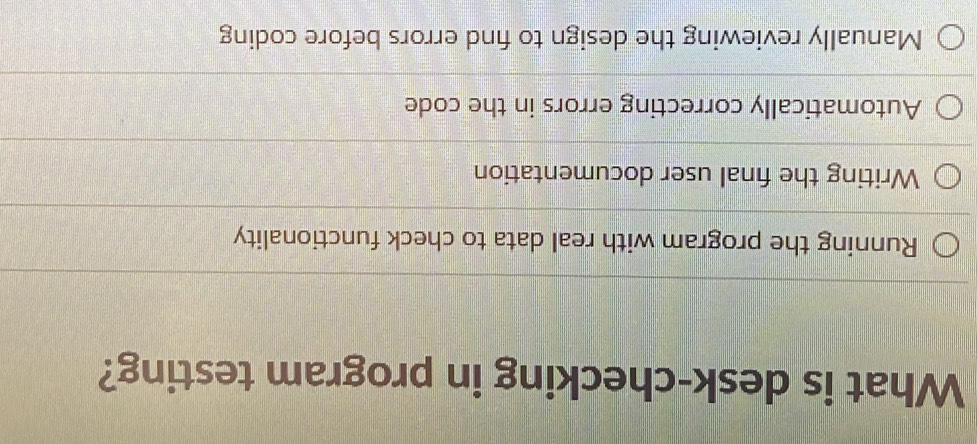 What is desk-checking in program testing?
Running the program with real data to check functionality
Writing the final user documentation
Automatically correcting errors in the code
Manually reviewing the design to find errors before coding