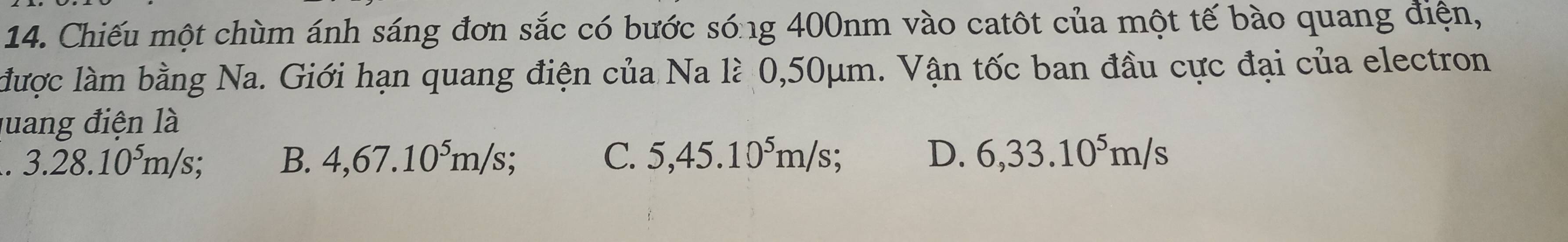 Chiếu một chùm ánh sáng đơn sắc có bước sóng 400nm vào catôt của một tế bào quang điện,
được làm bằng Na. Giới hạn quang điện của Na là 0,50μm. Vận tốc ban đầu cực đại của electron
quang điện là
. 3.28.10⁵m/s; B. 4,67.10⁵m/s; C. 5,45.10⁵m/s; D. 6,33.10^5m/s