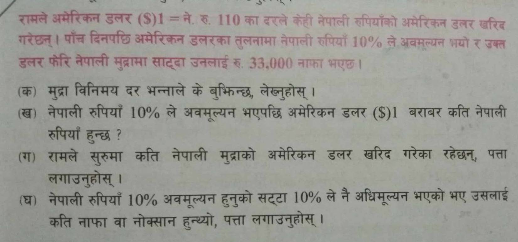 रामले अमेरिकन डलर ($) 1= ने. रु. 110 का दरले केही नेपाली रुपियाँको अमेरिकन डलर खरिद 
गरेछन। पाँच दिनपछि अमेरिकन डलरका तुलनामा नेपाली रुपियाँ 10% ले अवमूल्यन भयो र उक्त 
डलर फेरि नेपाली मुद्रामा साटदा उनलाई र. 33,000 नाफा भएछ। 
(क) मुद्रा विनिमय दर भन्नाले के बुभिन्छ, लेख्नुहोस् । 
(ख) नेपाली रुपियाँ 10% ले अवमूल्यन भएपछ अमेरिकन डलर ($)1 बराबर कति नेपाली 
रुपियाँ हुन्छ ? 
(ग) रामले सुरुमा कति नेपाली मुद्राको अमेरिकन डलर खरिद गरेका रहेछन, पत्ता 
लगाउनुहोस्। 
(घ) नेपाली रुपियाँ 10% अवमूल्यन हुनुको सट्टा 10% ले नै अधिमूल्यन भएको भए उसलाई 
कति नाफा वा नोक्सान हुन्थ्यो, पत्ता लगाउनुहोस् ।