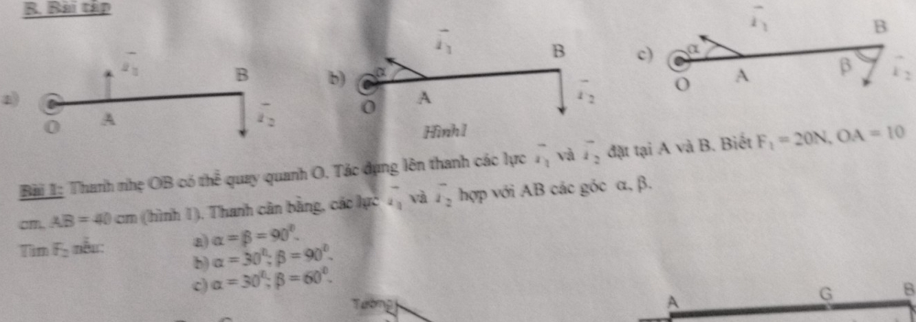 Bài tập
overline 2_1
c) α
B
overline i_1
B
a)
A
β vector r_2
0 A
overline i_2
Bài 1: Thanh nhẹ OB có th^(overline frac e) quay quanh O. Tác dụng lên thanh các lực overline x_1 và vector i_2 đặt tại A và B. Biết F_1=20N,OA=10
cm AB=40cm (hình 1), Thanh cân bằng, các lực vector a và overline i_2 hợp với AB các góc α, β.
Tìm F_2 nẫu: a) alpha =beta =90°.
b) alpha =30°;beta =90°.
c) alpha =30°;beta =60°.
Tướng
A
G B